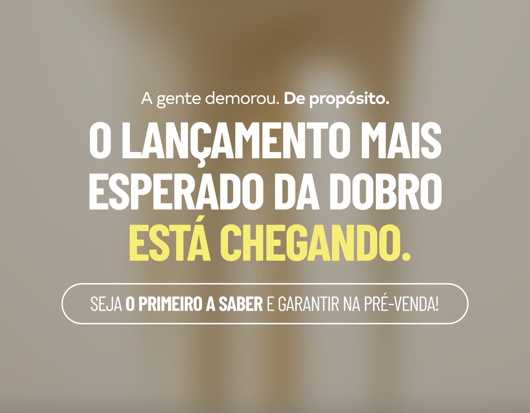 O lançamento mais esperado da Dobro está chegando. Seja o primeiro a saber e garantir na pré-venda!